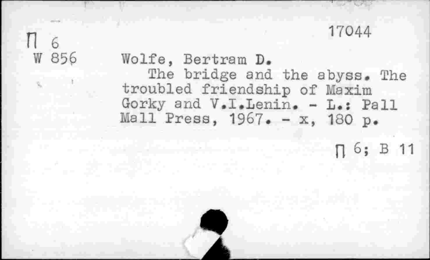 ﻿n 6
W 856
17044
Wolfe, Bertram D.
The bridge and the abyss. The troubled friendship of Maxim Gorky and V.I.Lenin. - L.: Pall Mall Press, 1967. - x, 180 p.
n 6; B 11